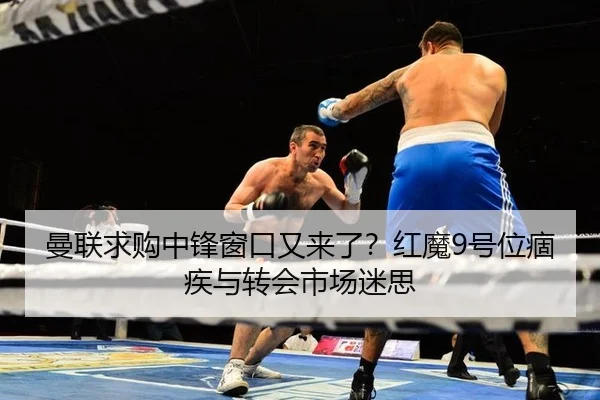 曼联求购中锋窗口又来了？红魔9号位痼疾与转会市场迷思